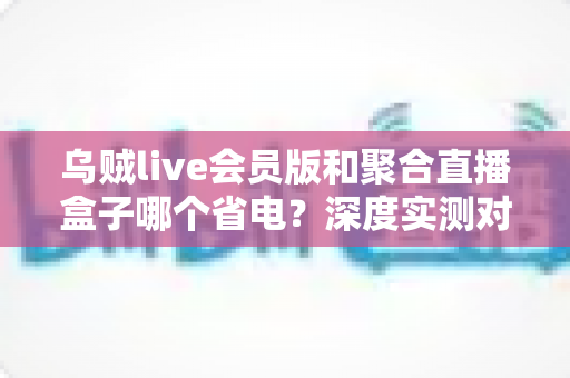 乌贼live会员版和聚合直播盒子哪个省电？深度实测对比帮你选出更省电的直播观影方案