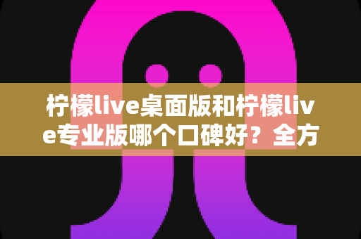柠檬live桌面版和柠檬live专业版哪个口碑好？全方位对比评测帮你选对版本不踩坑