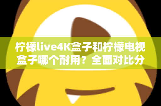 柠檬live4K盒子和柠檬电视盒子哪个耐用？全面对比分析与选购避坑指南助你一步到位