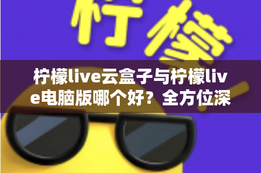 柠檬live云盒子与柠檬live电脑版哪个好？全方位深度对比解析，帮你找到最适合自己的使用方案