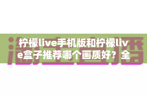 柠檬live手机版和柠檬live盒子推荐哪个画质好?全面画质对比与选择指南 柠檬live手机版和柠檬live盒子推荐哪个画质好?全面画质对比与选择指南