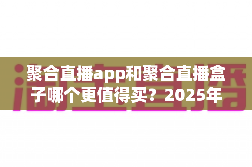 聚合直播app和聚合直播盒子哪个更值得买?2025年最新选购指南与深度对比分析 聚合直播app和聚合直播盒子哪个更值得买?2025年最新选购指南与深度对比分析