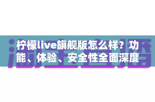 柠檬live旗舰版怎么样？功能、体验、安全性全面深度解析指南