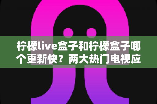 柠檬live盒子和柠檬盒子哪个更新快?两大热门电视应用更新频率深度对比全解析 柠檬live盒子和柠檬盒子哪个更新快?两大热门电视应用更新频率深度对比全解析