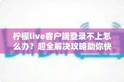 柠檬live客户端登录不上怎么办？超全解决攻略助你快速恢复观看体验