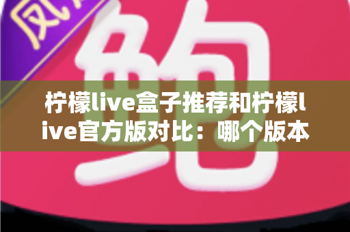柠檬live盒子推荐和柠檬live官方版对比：哪个版本更适合你的大屏观影需求？一文看懂两大版本差异与选购指南