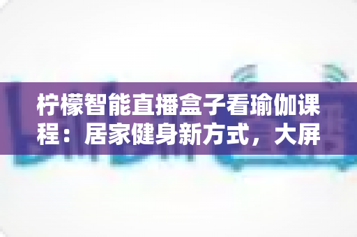 柠檬智能直播盒子看瑜伽课程：居家健身新方式，大屏跟练更沉浸