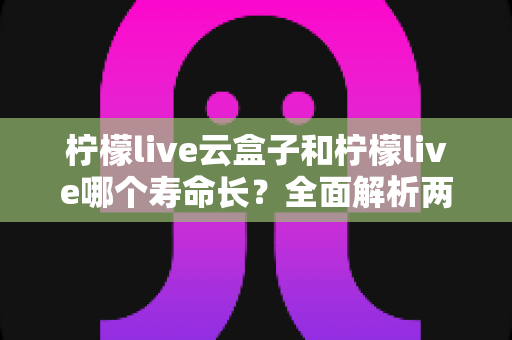 柠檬live云盒子和柠檬live哪个寿命长？全面解析两者使用寿命差异与选购指南