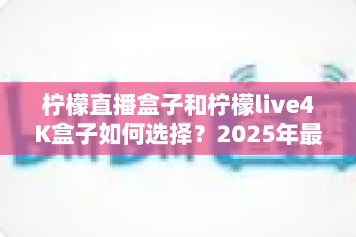 柠檬直播盒子和柠檬live4K盒子如何选择?2025年最新电视盒子选购全攻略,看完不再纠结 柠檬直播盒子和柠檬live4K盒子如何选择?2025年最新电视盒子选购全攻略,看完不再纠结