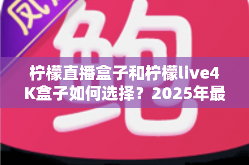 柠檬直播盒子和柠檬live4K盒子如何选择?2025年最新电视盒子选购全攻略,看完不再纠结 柠檬直播盒子和柠檬live4K盒子如何选择?2025年最新电视盒子选购全攻略,看完不再纠结