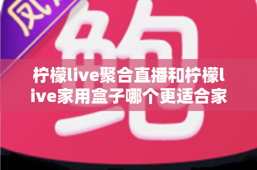 柠檬live聚合直播和柠檬live家用盒子哪个更适合家用?家庭影音设备深度对比与避坑选购指南 柠檬live聚合直播和柠檬live家用盒子哪个更适合家用?家庭影音设备深度对比与避坑选购指南