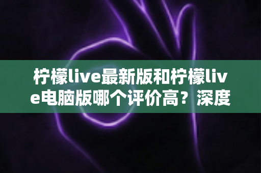 柠檬live最新版和柠檬live电脑版哪个评价高?深度对比分析助你选出最适合自己的版本 柠檬live最新版和柠檬live电脑版哪个评价高?深度对比分析助你选出最适合自己的版本