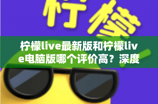 柠檬live最新版和柠檬live电脑版哪个评价高？深度对比分析助你选出最适合自己的版本