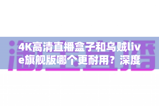 4K高清直播盒子和乌贼live旗舰版哪个更耐用?深度对比解析与实用选购指南 4K高清直播盒子和乌贼live旗舰版哪个更耐用?深度对比解析与实用选购指南