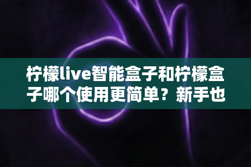 柠檬live智能盒子和柠檬盒子哪个使用更简单?新手也能看懂的深度对比指南 柠檬live智能盒子和柠檬盒子哪个使用更简单?新手也能看懂的深度对比指南
