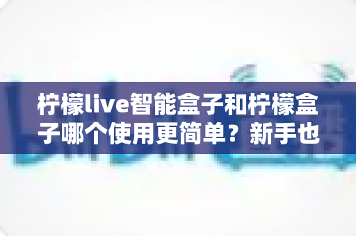 柠檬live智能盒子和柠檬盒子哪个使用更简单?新手也能看懂的深度对比指南 柠檬live智能盒子和柠檬盒子哪个使用更简单?新手也能看懂的深度对比指南
