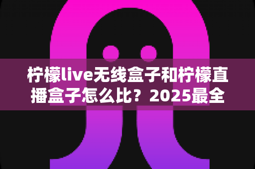 柠檬live无线盒子和柠檬直播盒子怎么比？2025最全选购对比指南一次看懂