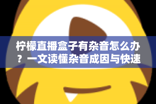 柠檬直播盒子有杂音怎么办?一文读懂杂音成因与快速解决技巧,让直播声音恢复清晰纯净 柠檬直播盒子有杂音怎么办?一文读懂杂音成因与快速解决技巧,让直播声音恢复清晰纯净