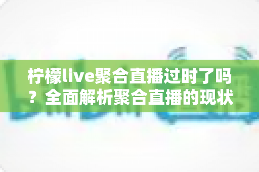 柠檬live聚合直播过时了吗？全面解析聚合直播的现状、价值与未来趋势