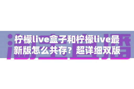 柠檬live盒子和柠檬live最新版怎么共存？超详细双版本兼容安装教程与实用技巧分享