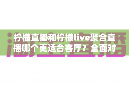 柠檬直播和柠檬live聚合直播哪个更适合客厅？全面对比解析助你打造理想大屏观影体验