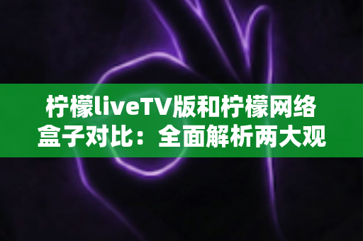 柠檬liveTV版和柠檬网络盒子对比：全面解析两大观影方案，帮你选出最适合的选择