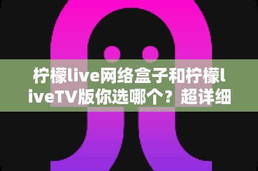 柠檬live网络盒子和柠檬liveTV版你选哪个？超详细对比指南助你轻松做决定