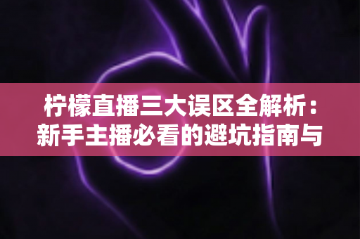 柠檬直播三大误区全解析：新手主播必看的避坑指南与高效涨粉实战攻略