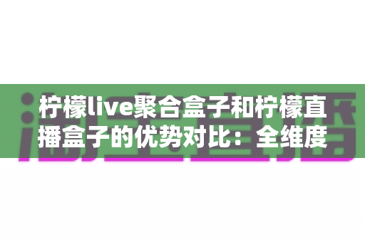 柠檬live聚合盒子和柠檬直播盒子的优势对比：全维度深度解析，帮你选出最适合的家庭观影利器