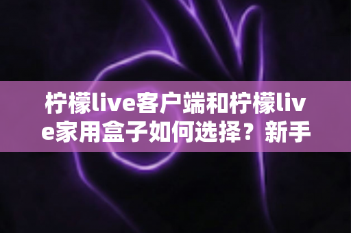 柠檬live客户端和柠檬live家用盒子如何选择？新手必看的完整选购指南与实用对比分析