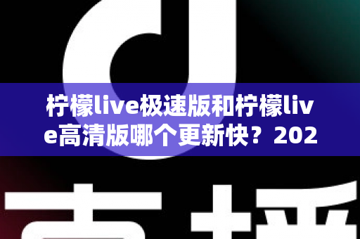 柠檬live极速版和柠檬live高清版哪个更新快?2025最新版本对比全解析 柠檬live极速版和柠檬live高清版哪个更新快?2025最新版本对比全解析