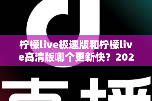柠檬live极速版和柠檬live高清版哪个更新快?2025最新版本对比全解析 柠檬live极速版和柠檬live高清版哪个更新快?2025最新版本对比全解析