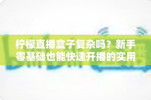 柠檬直播盒子复杂吗？新手零基础也能快速开播的实用指南全解析