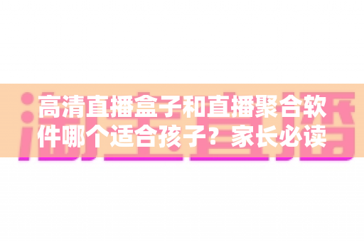 高清直播盒子和直播聚合软件哪个适合孩子？家长必读的选型指南与安全防护全解析