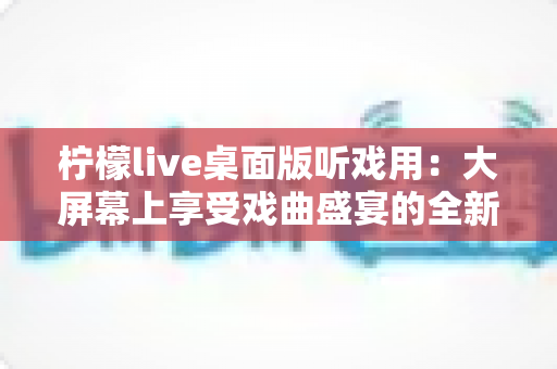 柠檬live桌面版听戏用：大屏幕上享受戏曲盛宴的全新体验指南