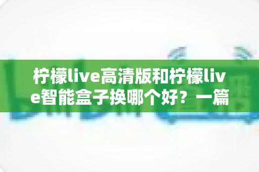 柠檬live高清版和柠檬live智能盒子换哪个好?一篇看懂画质、流畅度与性价比的全面对比指南 柠檬live高清版和柠檬live智能盒子换哪个好?一篇看懂画质、流畅度与性价比的全面对比指南
