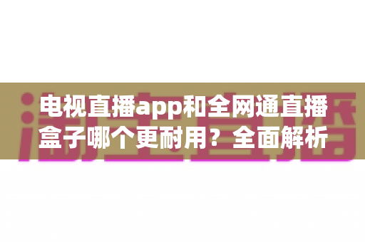 电视直播app和全网通直播盒子哪个更耐用?全面解析助你选购不后悔 电视直播app和全网通直播盒子哪个更耐用?全面解析助你选购不后悔