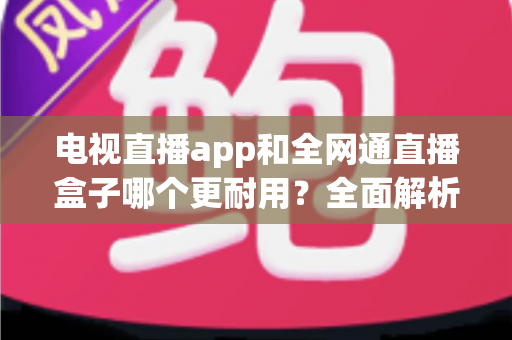 电视直播app和全网通直播盒子哪个更耐用？全面解析助你选购不后悔