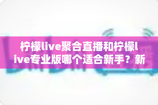 柠檬live聚合直播和柠檬live专业版哪个适合新手?新手选版与上手全指南 柠檬live聚合直播和柠檬live专业版哪个适合新手?新手选版与上手全指南