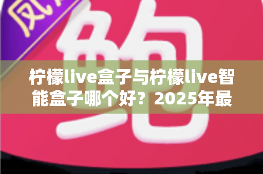 柠檬live盒子与柠檬live智能盒子哪个好?2025年最全选购对比指南,看完不再纠结! 柠檬live盒子与柠檬live智能盒子哪个好?2025年最全选购对比指南,看完不再纠结!