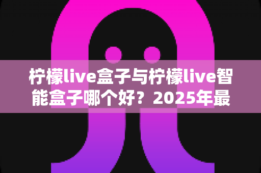 柠檬live盒子与柠檬live智能盒子哪个好?2025年最全选购对比指南,看完不再纠结! 柠檬live盒子与柠檬live智能盒子哪个好?2025年最全选购对比指南,看完不再纠结!