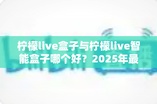 柠檬live盒子与柠檬live智能盒子哪个好？2025年最全选购对比指南，看完不再纠结！