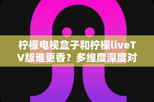 柠檬电视盒子和柠檬liveTV版谁更香?多维度深度对比,教你选对不踩坑 柠檬电视盒子和柠檬liveTV版谁更香?多维度深度对比,教你选对不踩坑