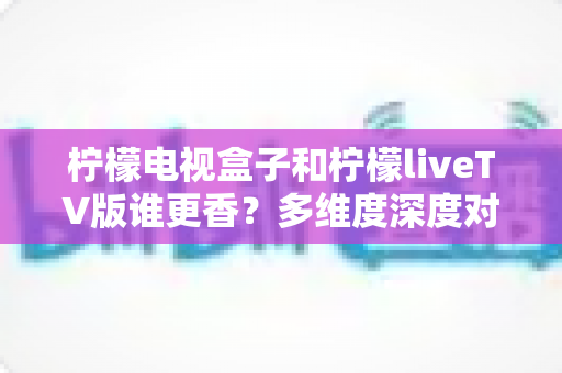 柠檬电视盒子和柠檬liveTV版谁更香?多维度深度对比,教你选对不踩坑 柠檬电视盒子和柠檬liveTV版谁更香?多维度深度对比,教你选对不踩坑