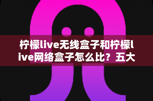 柠檬live无线盒子和柠檬live网络盒子怎么比?五大维度全面对比,帮你选对家用电视盒子 柠檬live无线盒子和柠檬live网络盒子怎么比?五大维度全面对比,帮你选对家用电视盒子
