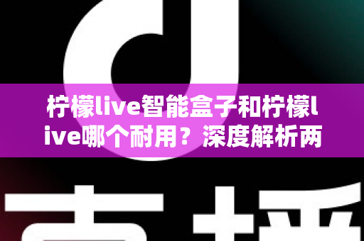 柠檬live智能盒子和柠檬live哪个耐用?深度解析两大产品的使用寿命与选购指南 柠檬live智能盒子和柠檬live哪个耐用?深度解析两大产品的使用寿命与选购指南
