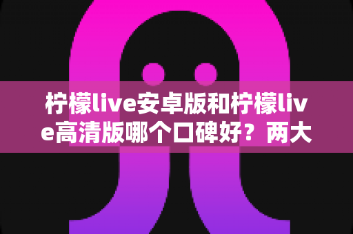 柠檬live安卓版和柠檬live高清版哪个口碑好？两大版本深度对比与选购全指南