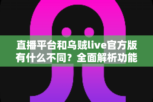直播平台和乌贼live官方版有什么不同？全面解析功能、安全与体验差异，助你轻松选对直播软件