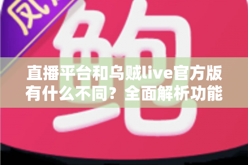直播平台和乌贼live官方版有什么不同？全面解析功能、安全与体验差异，助你轻松选对直播软件