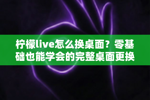 柠檬live怎么换桌面？零基础也能学会的完整桌面更换教程与实用技巧